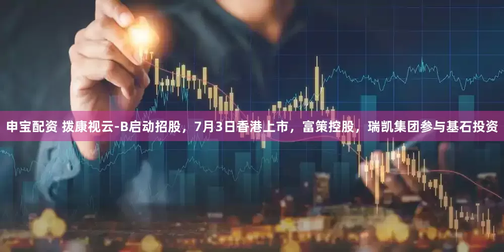 申宝配资 拨康视云-B启动招股，7月3日香港上市，富策控股，瑞凯集团参与基石投资