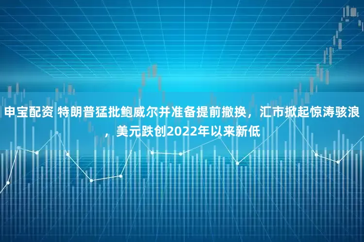 申宝配资 特朗普猛批鲍威尔并准备提前撤换，汇市掀起惊涛骇浪，美元跌创2022年以来新低