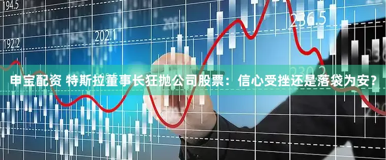 申宝配资 特斯拉董事长狂抛公司股票:信心受挫还是落袋为安?