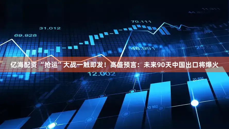 亿海配资 “抢运”大战一触即发！高盛预言：未来90天中国出口将爆火