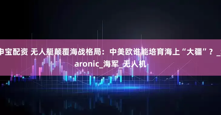 申宝配资 无人艇颠覆海战格局：中美欧谁能培育海上“大疆”？_Saronic_海军_无人机