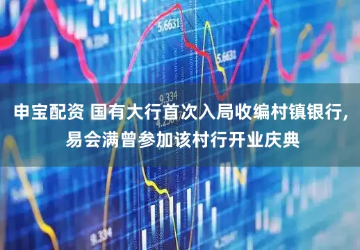 申宝配资 国有大行首次入局收编村镇银行, 易会满曾参加该村行开业庆典