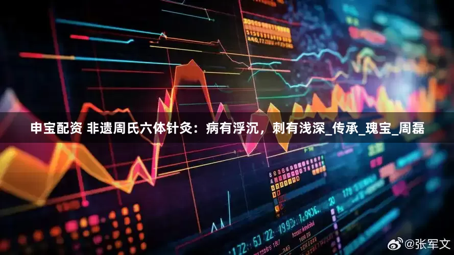 申宝配资 非遗周氏六体针灸：病有浮沉，刺有浅深_传承_瑰宝_周磊