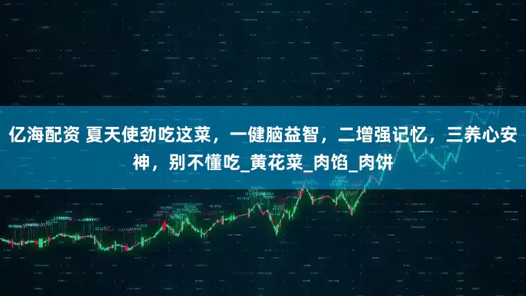 亿海配资 夏天使劲吃这菜,一健脑益智,二增强记忆,三养心安神,别不懂吃_黄花菜_肉馅_肉饼
