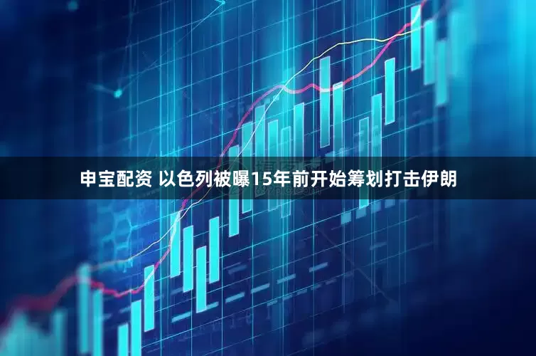 申宝配资 以色列被曝15年前开始筹划打击伊朗