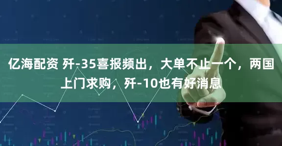 亿海配资 歼-35喜报频出，大单不止一个，两国上门求购，歼-10也有好消息