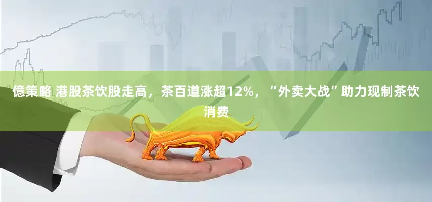 億策略 港股茶饮股走高，茶百道涨超12%，“外卖大战”助力现制茶饮消费