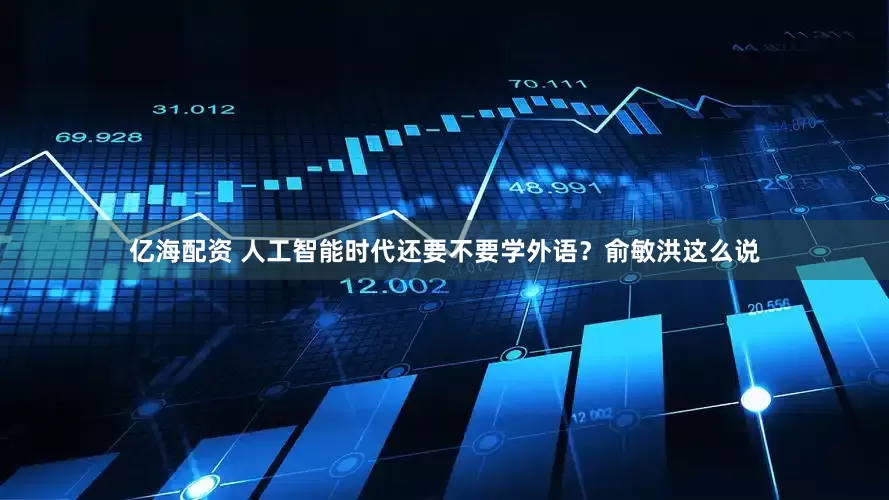 亿海配资 人工智能时代还要不要学外语？俞敏洪这么说