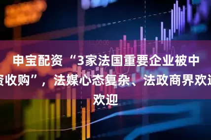 申宝配资 “3家法国重要企业被中资收购”,法媒心态复杂、法政商界欢迎