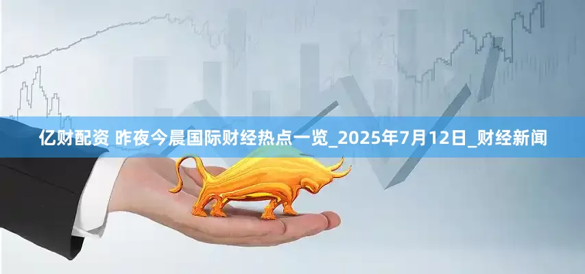 亿财配资 昨夜今晨国际财经热点一览_2025年7月12日_财经新闻