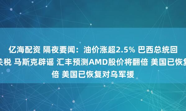 亿海配资 隔夜要闻：油价涨超2.5% 巴西总统回应特朗普关税 马斯克辟谣 汇丰预测AMD股价将翻倍 美国已恢复对乌军援