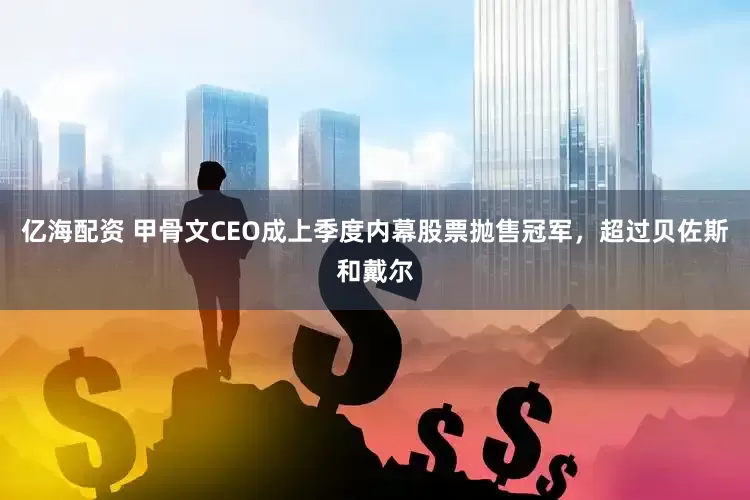 亿海配资 甲骨文CEO成上季度内幕股票抛售冠军，超过贝佐斯和戴尔