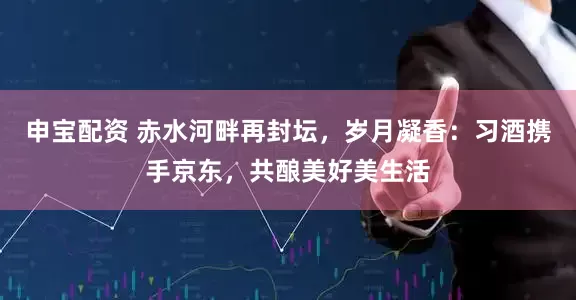 申宝配资 赤水河畔再封坛，岁月凝香：习酒携手京东，共酿美好美生活