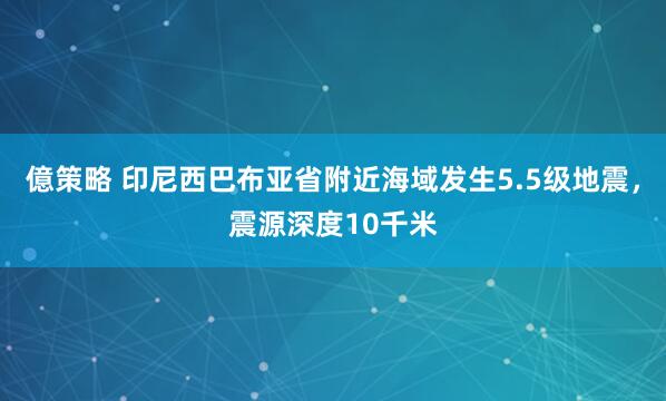 億策略 印尼西巴布亚省附近海域发生5.5级地震，震源深度10千米