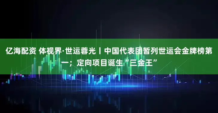 亿海配资 体视界·世运蓉光丨中国代表团暂列世运会金牌榜第一；定向项目诞生“三金王”