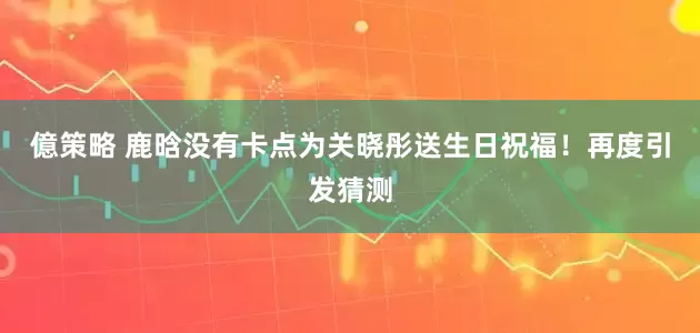億策略 鹿晗没有卡点为关晓彤送生日祝福！再度引发猜测